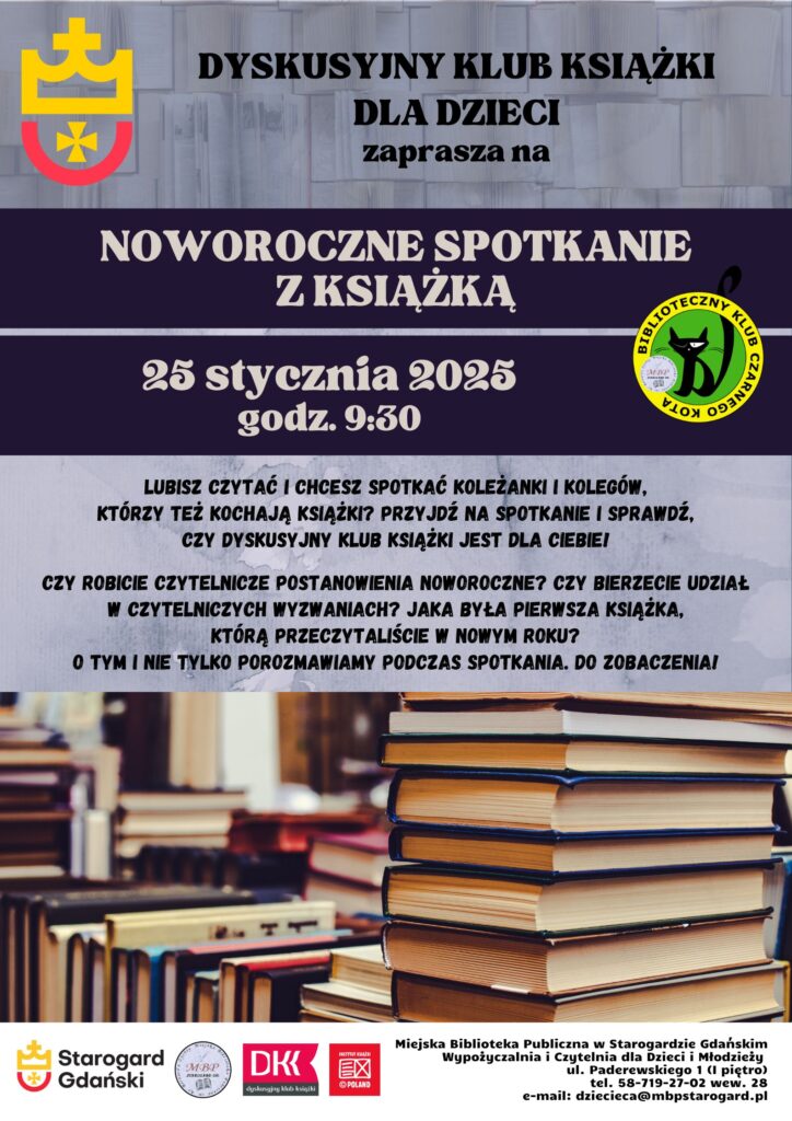 Plakat promujący "Noworoczne spotkanie z książką" organizowane przez Dyskusyjny Klub Książki dla Dzieci. Wydarzenie odbędzie się 25 stycznia 2025 roku o godz. 9:30 w Miejskiej Bibliotece Publicznej w Starogardzie Gdańskim. Na plakacie widnieją stosy książek, logo miasta Starogard Gdański, logo Dyskusyjnego Klubu Książki oraz logo Bibliotecznego Klubu Czarnego Kota. Tekst zachęca dzieci, które lubią czytać i chcą rozmawiać o książkach, do wzięcia udziału w spotkaniu. Szczegóły kontaktowe biblioteki umieszczone są na dole plakatu.