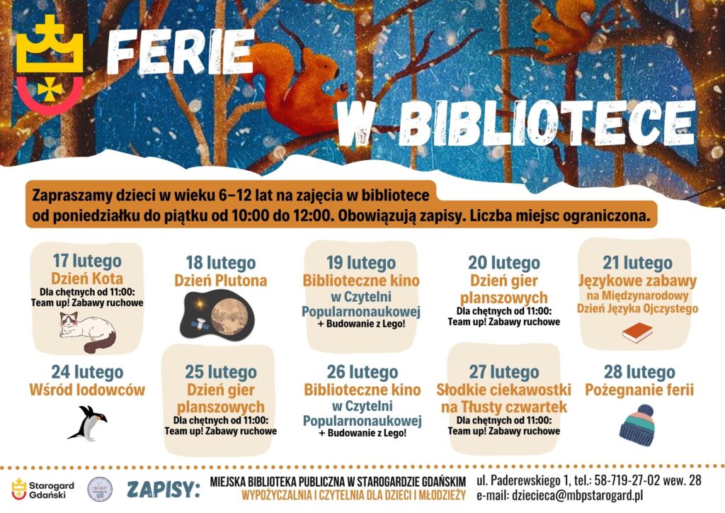 Plakat z informacją o zajęciach dla dzieci w wieku 6-12 lat w bibliotece w Starogardzie Gdańskim podczas ferii zimowych. Zajęcia odbywają się od poniedziałku do piątku w godzinach 10:00-12:00. W programie m.in. "Dzień Kota", "Dzień Plutona", "Biblioteczne kino", "Dzień gier planszowych", "Językowe zabawy", "Wśród lodowców", "Słodkie ciekawostki na Tłusty Czwartek" i inne. Wstęp wolny, obowiązują zapisy. Na plakacie znajdują się logotypy biblioteki i miasta Starogard Gdański.