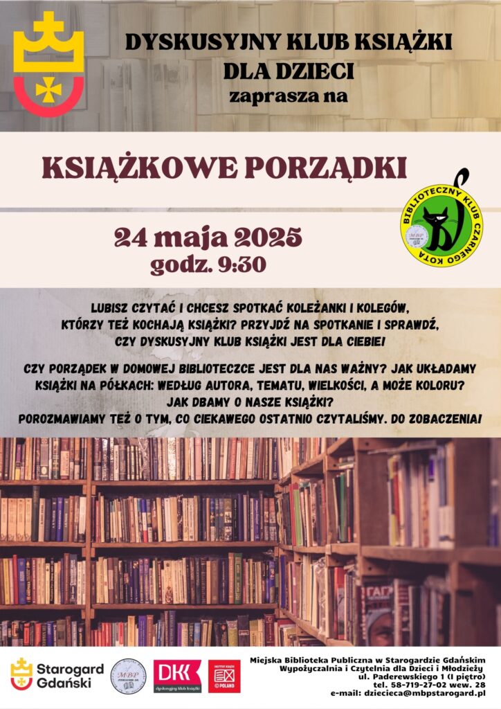 Plakat reklamujący Dyskusyjny Klub Książki dla Dzieci w Starogardzie Gdańskim, zatytułowany "Książkowe Porządki". Wydarzenie odbędzie się 24 maja 2025 roku o godzinie 9:30. Na plakacie widoczny jest regał pełen książek. Zaprasza dzieci lubiące czytać do spotkania i rozmowy na temat porządkowania książek w domowej biblioteczce (według autora, tematu, wielkości, a może koloru) oraz tego, co ostatnio czytały. Plakat zawiera logotypy Miasta Starogard Gdański, Ogólnopolskiego Dnia Bibliotekarza i Bibliotek, DKK oraz EX Libris. W prawym górnym rogu widnieje logo "Biblioteczny Klub Czarnego Kota". Na dole plakatu podane są dane kontaktowe Miejskiej Biblioteki Publicznej w Starogardzie Gdańskim: ul. Paderewskiego 1, tel. 58-719-27-02 wew. 28, e-mail: dziecieca@mbpstarogard.pl.